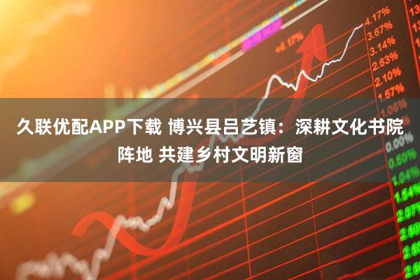 久联优配APP下载 博兴县吕艺镇：深耕文化书院阵地 共建乡村文明新窗