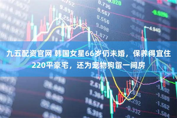 九五配资官网 韩国女星66岁仍未婚，保养得宜住220平豪宅，还为宠物狗留一间房