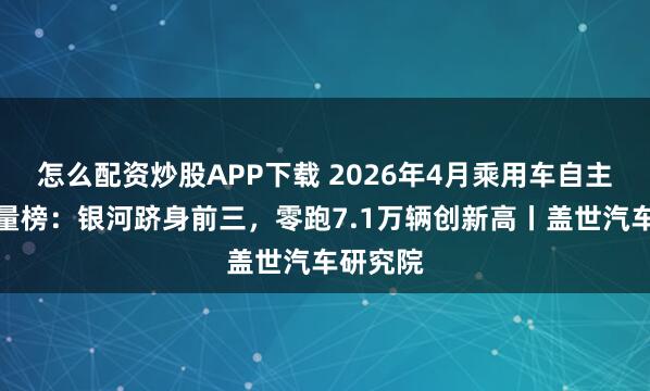 怎么配资炒股APP下载 2026年4月乘用车自主品牌销量榜：银河跻身前三，零跑7.1万辆创新高丨盖世汽车研究院