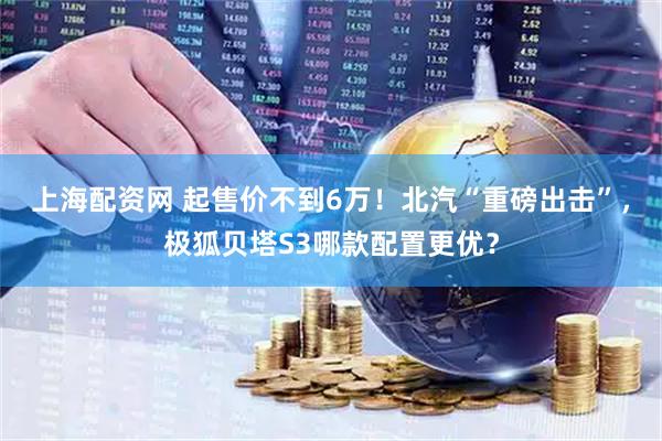 上海配资网 起售价不到6万！北汽“重磅出击”，极狐贝塔S3哪款配置更优？